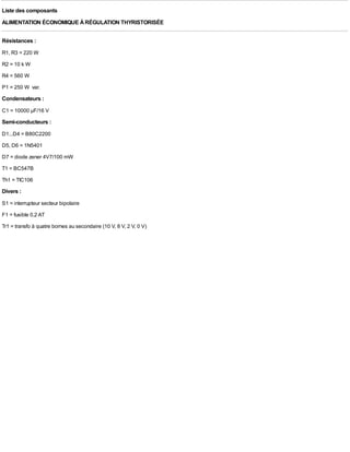 Liste des composants
ALIMENTATION ÉCONOMIQUE À RÉGULATION THYRISTORISÉE

Résistances :
R1, R3 = 220 W
R2 = 10 k W
R4 = 560 W
P1 = 250 W var.
Condensateurs :
C1 = 10000 µF/16 V
Semi-conducteurs :
D1...D4 = B80C2200
D5, D6 = 1N5401
D7 = diode zener 4V7/100 mW
T1 = BC547B
Th1 = TIC106
Divers :
S1 = interrupteur secteur bipolaire
F1 = fusible 0,2 AT
Tr1 = transfo à quatre bornes au secondaire (10 V, 8 V, 2 V, 0 V)
 