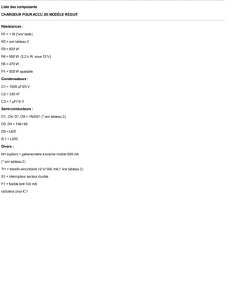 Liste des composants
CHARGEUR POUR ACCU DE MODÈLE RÉDUIT

Résistances :
R1 = 1 W (*voir texte)
R2 = voir tableau 2
R3 = 820 W
R4 = 560 W (2,2 k W sous 12 V)
R5 = 470 W
P1 = 500 W ajustable
Condensateurs :
C1 = 1000 µF/25 V
C2 = 330 nF
C3 = 1 µF/16 V
Semi-conducteurs :
D1...D4, D7, D8 = 1N4001 (* voir tableau 2)
D5, D9 = 1N4148
D6 = LED
IC1 = L200
Divers :
M1 (option) = galvanomètre à bobine mobile 500 mA
(* voir tableau 2)
Tr1 = transfo secondaire 12 V/ 600 mA (* voir tableau 2)
S1 = interrupteur secteur double
F1 = fusible lent 100 mA
radiateur pour IC1
 