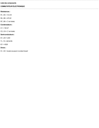 Liste des composants
COMMUTATEUR ÉLECTRONIQUE

Résistances :
R1...R3 = 10 k W
R4...R6 = 470 W
R7...R9 = (* voir texte)
Condensateurs :
C1 = 100 nF
C2...C4 = (* voir texte)
Semi-conducteurs :
D1...D3 = LED
T1...T3 = BC547B
IC1 = 4028
Divers :
S1...S3 = bouton poussoir à contact travail
 