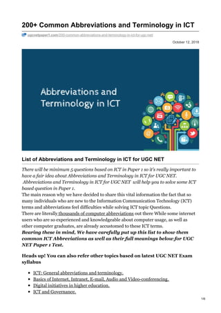 October 12, 2018
200+ Common Abbreviations and Terminology in ICT
ugcnetpaper1.com/200-common-abbreviations-and-terminology-in-ict-for-ugc-net/
List of Abbreviations and Terminology in ICT for UGC NET
There will be minimum 5 questions based on ICT in Paper 1 so it’s really important to
have a fair idea about Abbreviations and Terminology in ICT for UGC NET.
Abbreviations and Terminology in ICT for UGC NET will help you to solve some ICT
based question in Paper 1.
The main reason why we have decided to share this vital information the fact that so
many individuals who are new to the Information Communication Technology (ICT)
terms and abbreviations feel difficulties while solving ICT topic Questions.
There are literally thousands of computer abbreviations out there While some internet
users who are so experienced and knowledgeable about computer usage, as well as
other computer graduates, are already accustomed to these ICT terms.
Bearing these in mind, We have carefully put up this list to show them
common ICT Abbreviations as well as their full meanings below for UGC
NET Paper 1 Test.
Heads up! You can also refer other topics based on latest UGC NET Exam
syllabus
ICT: General abbreviations and terminology.
Basics of Internet, Intranet, E-mail, Audio and Video-conferencing.
Digital initiatives in higher education.
ICT and Governance.
1/6
 