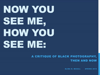 NOW YOU
SEE ME,
HOW YOU
SEE ME:
A CRITIQUE OF BLACK PHOTOGRAPHY,
THEN AND NOW
ELINA N. MCGILL SPRING 2015
 