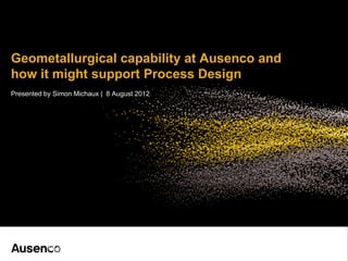 Geometallurgical capability at Ausenco and
how it might support Process Design
Presented by Simon Michaux | 8 August 2012
 