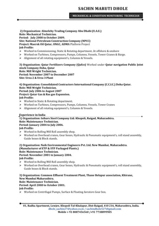 SACHIN MARUTI DHOLE
MECHANICAL & CONDITION MONITORING TECHNICIAN
2) Organization: Almelehy Trading Company Abu Dhabi (U.A.E.)
Role: Mechanical Technician.
Period: July 2008 to October 2009.
Site: National Petroleum Construction Company (NPCC)
Project: Maersk Oil Qatar, ONGC, ADMA Platform Project
Job Profile:
 Worked in Commissioning, Static & Rotating department. At offshore & onshore
 Worked on Turbines, Compressors, Pumps, Columns, Vessels, Tower Cranes & Barge.
 Alignment of all rotating equipment’s, Columns & Vessels.
3) Organization: Qatar Fertilizers Company (Qafco) Worked under Qatar navigation Public Joint
stock Company Doha, Qatar
Role: Mill Wright Technician.
Period: November 2007 to December 2007
Site: Urea 2 & Urea 3 Plant
4) Organization: Consolidated Contractors International Company (C.C.I.C.) Doha Qatar.
Role: Mill Wright Technician.
Period: July 2006 to August 2007
Project: Qatar Gas & Ras gas Expansion.
Job Profile:
 Worked in Static & Rotating department.
 Worked on Turbines, Compressors, Pumps, Columns, Vessels, Tower Cranes
 Alignment of all rotating equipment’s, Columns & Vessels.
Experience in India
1) Organization: Isibars Steel Company Ltd. Khopoli, Raigad, Maharashtra.
Role: Maintenance Technician.
Period: January 2004 to July 2006.
Job Profile:
 Worked in Rolling Mill Roll assembly shop.
 Worked on Overhead cranes, Gear boxes, Hydraulic & Pneumatic equipment’s, roll stand assembly,
Guide boxes & Block stands.
2) Organization: Naik Environmental Engineers Pvt. Ltd. New Mumbai, Maharashtra.
(Manufacturer of ETP & STP Packaged Plants.)
Role: Maintenance Technician.
Period: November 2001 to January 2004.
Job Profile:
 Worked in Rolling Mill Roll assembly shop.
 Worked on Overhead cranes, Gear boxes, Hydraulic & Pneumatic equipment’s, roll stand assembly,
Guide boxes & Block stands.
3) Organization: Common Effluent Treatment Plant, Thane Belapur association, Khirane,
New Mumbai Maharashtra.
Role: Maintenance Technician.
Period: April 2000 to October 2001.
Job Profile:
 Worked on Centrifugal Pumps, Surface & Floating Aerators Gear box.
01, Radha Apartment, Lowjee, Khopoli Tal-Khalapur, Dist-Raigad, 410 216, Maharashtra, India.
dhole_sachin27@yahoo.co.in / sachindhole527@gmail.com
Mobile + 91 8087456560 /+91 7738899905
 