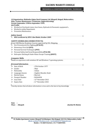 SACHIN MARUTI DHOLE
MECHANICAL & CONDITION MONITORING TECHNICIAN
4) Organization: Mahindra Ugine Steel Company Ltd. Khopoli, Raigad, Maharashtra.
Role: Trainee Maintenance Technician. (Apprenticeship)
Period: September 1998 to September 1999.
Job Profile.
 Worked on Overhead cranes, Gear boxes, Hydraulic & Pneumatic equipment’s.
 Worked in utility Department.
 Preventive Maintenance.
Safety Award
 HSE Certificate by NPCC Abu Dhabi, October 2009
SAFETY COURSE (SEA COURSE STCW 95)
From YAK Marine Academy Courses approved by D.G. Shipping.
 Fire Prevention & Fire Fighting (FP & FF)
 Elementary First Aid (EFA)
 Personal Survival Techniques (PST)
 Personal Safety And Social Responsibility (PS & SR)
 Helicopter Ditching & Under Water Escape Training (HUET)
Computer Skills
Hands on experience with windows XP and Windows 7 operating systems.
Personal Information
 Date of Birth : 27th October 1977
 Gender : Male
 Nationality : Indian
 Languages known : English, Marathi, Hindi
 Marital Status : Married
 Passport Number : N4964058
 Issue Date : 12th
November 2015
 Expiry Date : 11th
November 2025
I hereby declare that all above information is true and to the best of my knowledge
Date :
Place : Khopoli [Sachin M. Dhole]
01, Radha Apartment, Lowjee, Khopoli Tal-Khalapur, Dist-Raigad, 410 216, Maharashtra, India.
dhole_sachin27@yahoo.co.in / sachindhole527@gmail.com
Mobile + 91 8087456560 /+91 7738899905
 