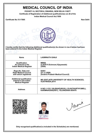 MEDICAL COUNCIL OF INDIA
POCKET-14, SECTOR-8, DWARKA, NEW DELHI-110077
Certificate of Registration of Additional qualification(s) u/s 26 of the
Indian Medical Council Act.1956
Certificate No.15-17895 New Delhi
I hereby certify that the following Additional qualification(s) As shown in row 4 below has/have
been entered in the Indian Medical Register.
Name LAXMINATH GANJI
Qualification
As entered in the
Indian Medical Register
MBBS
(U.NTR H.Sciences,Vijayawada)
(2009)
Regn.No. Date and
State Medical Council
with which registered
65401
(21.11.2009)
(Andhra Pradesh Medical Council)
Additional qualification
entered in the Indian
Medical Register
MS (ENT),NTR UNIVERSITY OF HEALTH SCIENCES,
VIJAYWADA,2014
Address
H NO:1-13/2, VALBHAPUR(VIL), ELKATHURTHY(MDL),
KARIMNAGAR(DIST), TELANGANA-505476
Only recognised qualification(i.e.included in the Schedules) are mentioned.
Ashok Kumar Harit
DEPUTY SECRETARY
Medical Council of India
(This certificate is digitaly Signed)
Dated: 16.04.2015
 