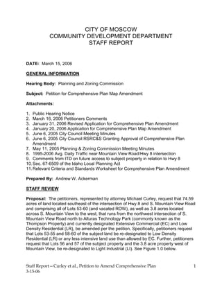 Staff Report—Curley et al., Petition to Amend Comprehensive Plan
3-15-06
1
CITY OF MOSCOW
COMMUNITY DEVELOPMENT DEPARTMENT
STAFF REPORT
DATE: March 15, 2006
GENERAL INFORMATION
Hearing Body: Planning and Zoning Commission
Subject: Petition for Comprehensive Plan Map Amendment
Attachments:
1. Public Hearing Notice
2. March 16, 2006 Petitioners Comments
3. January 31, 2006 Revised Application for Comprehensive Plan Amendment
4. January 20, 2006 Application for Comprehensive Plan Map Amendment
5. June 6, 2005 City Council Meeting Minutes
6. June 6, 2005 City Council RSRC&S Granting Approval of Comprehensive Plan
Amendment
7. May 11, 2005 Planning & Zoning Commission Meeting Minutes
8. 1995-2006 Avg. Daily Traffic near Mountain View Road/Hwy 8 intersection
9. Comments from ITD on future access to subject property in relation to Hwy 8
10.Sec. 67-6509 of the Idaho Local Planning Act
11.Relevant Criteria and Standards Worksheet for Comprehensive Plan Amendment
Prepared By: Andrew W. Ackerman
STAFF REVIEW
Proposal: The petitioners, represented by attorney Michael Curley, request that 74.59
acres of land located southeast of the intersection of Hwy 8 and S. Mountain View Road
and comprising all of Lots 53-60 (and vacated ROW), as well as 3.8 acres located
across S. Mountain View to the west, that runs from the northwest intersection of S.
Mountain View Road north to Alturas Technology Park (commonly known as the
Thompson Property) and currently designated Extensive Commercial (EC) and Low
Density Residential (LR), be amended per the petition. Specifically, petitioners request
that Lots 53-55 and 58-60 of the subject land be re-designated to Low Density
Residential (LR) or any less intensive land use than allowed by EC. Further, petitioners
request that Lots 56 and 57 of the subject property and the 3.8 acre property west of
Mountain View, be re-designated to Light Industrial (LI). See Figure 1.0 below.
 