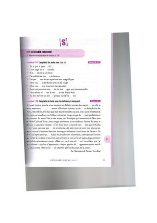 s et ss (double consonne)
Cf. Repertoire orthographique du franpais, p. 116
Niveaux A, 8, С
Exercice 169. Completez les mots avec s ou ss.
1. Tu as pris le para ol ?
2. Cette regie est e entielle.
3. II re emble a son frere.
U. J'ai oublie ma bro e a cheveux.
5. Les poi ons de cet aquarium sont magnifiques.
6. Mon cou in est brode avec du fil rouge.
7. Mon cou in a reussi son baccalaureat.
8. Pour une personne stre ее, les ma ages sont recommandes.
9. Nous allons vi iter le mu ее des Beaux-Arts.
10. Tu dois mettre un anti eptique sur ta ble ure.
Exercice 170. Completez le texte avec les lettres qui manquent. Ц Ш Ш Ш М Ц
II у avait lune ce jour-la, et au moment ou Fabrice entrait dans sa pri on, elle se
levait majestueu ement a l'horizon a droite, au-de us de la chaine des
Alpes, vers Trevise. II n'etait que huit heures et demie du soir, et a l'autre extremite de
1 horizon, au couchant, un brillant crepuscule rouge orange de inait parfaitement
les contours du mont Viso et des autres pics des Alpes qui remontent de Nice vers
ie Mont-Cenis et Turin; sans songer autrement a son malheur, Fabrice fut emu et
ravi par ce spectacle sublime. « C'est done dans ce monde ravi ant que vit Clelia
Conti! avec son ame pen ive et serieuse, elle doit jouir de cette vue plus qu'un
autre; on est ici comme dans des montagnes solitaires a cent lieues de Parme.» Ce
ne fut qu'apres avoir pa ё plus de deux heures a la fenetre, admirant cet horizon
qui parlait a son ame, et souvent aussi arretant sa vue sur le joli palais du gouverneur
que Fabrice s^cria tout a coup: «Mais ceci est-il une pri on ? est-ce la ce que j'ai
rant redoutё ?» Au lieu d'apercevoir a chaque pas des dё agrements et des motifs
d aigreur, notre Ьёгов se lai ait charmer par les douceurs de la prison.
La Chartreuse de Parme, Stendhal
E N T R A I N E Z - V O U S DE A A Z 100
 