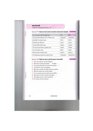 sans (accord)
Cf. Repertoire orthographique du frant;ais, p. 118
Exercice 171. Colorez la (les) case(s) correcte(s) comme dans I'exemple. Niveaux В, С
Ex. 11 est parti dans la neige sans ski skis
Tous les eleves doivent etre a l'heure sans exception exceptions
Je prefere les yaourts sans fruit fruits
J'aimerais un the sans sucre sucres
Tu peux aller la-bas sans risque risques
Tu ne peux pas faire ce gateau sans farine farines
Tu es vraiment sans pitie pities
N'accuse pas ton frere sans preuve preuves
Ces chaussures peuvent se porter sans chaussette chaussettes
Exercice 172. Mettez les mots au pluriel quand c'est possible.
1. II est sorti dans la rue sans chapeau
2. Ma sceur Гa quitte sans haine ni regret
3. Tu ne peux pas aller a l'ecole sans manteau !
U. Cet homme a vecu sans argent
5. Ma mere a achete une jolie robe sans manche
6. Elle aura choisi une vie sans enfant
7. Tu ne reussiras pas cette epreuve sans effort
8. Vous devez etre a la reunion sans faute
9. Vous devez ecrire ce texte sans faute
10. Il a reussi a lire sans lunette
100 E X E R C I C E S
 
