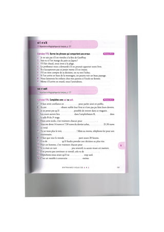 si I et s'il
Cf. Repertoire orthographique du franpais, p. 121
Exercice 173. Barrez les phrases qui comportent une erreur.
1. Je ne sais pas s'il on viendra a la fete de Geoffroy.
2. Sais-tu si l'on mange du pain au Japon ?
3. S'il fait chaud, nous irons a la plage.
4. Le professeur nous a demande s'il on pouvait apporter notre livre.
5. Ils n'accepteront pas ce projet meme s'il on insiste.
6. S'il on tient compte de sa decision, on va vers l'echec.
7. Si l'on arrive en haut de la montagne, on pourra voir un beau paysage
8. Nous laisserons les enfants chez mes parents si l'ecole est fermee.
9. Meme s'il arrive en retard, nous l'attendrons.
soi et soit
Cf. Repertoire orthographique du franpais, p. 122
Niveaux В, С
Niveaux В, С
Exercice 174. Completez avec soi ou soit.
1. Il faut avoir confiance en pour parler ainsi en public.
2. Ils ont -disant oublie leur livre et n'ont pas pu faire leurs devoirs.
3. Je ne pense pas qu'il possible de rentrer dans ce magasin.
U. Les cours auront lieu dans l'amphitheatre B, dans
la salle В du 3e etage.
5. Dans cette ecole, c'est vraiment chacun pour
6. Vous me devez 14 euros et 7,50 euros du dernier achat, 21,50 euros
au total.
7. Tu ne veux plus le voir, ! Mais au moins, telephone-lui pour son
anniversaire.
8. Il faut que tout le monde parti avant 20 heures.
9. Il va de qu'il faudra prendre une decision au plus vite.
10. Pour cet homme, c'est vraiment chacun pour
11. Si tu etais un tant peu attentif, tu aurais reussi cet examen.
'2. Il ne pourra pas continuer ce travail, cela va de
13. Depechons-nous avant qu'il ne trop tard.
14. C'est un meuble a construire -meme.
ENTRAI N E Z - V O U S DE A A Z
 