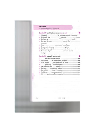 son et sont
Cf. Repertoire orthographique du franpais, p. Ш
Exercice 175. Completez les phrases avec son ou sont.
1. Mais quels ces bruits que j'entends a 1
2. Les amis de Rose venus voir
3. Les freins de V T T
U. Les salles de cours propres, elles
nettoyees.
5. lis se enerves contre leur collegue.
6. II est en train de manger gouter.
7. Tous les arbres du jardin en fleurs.
8. Francois et Brigitte arrives en retard
mariage.
Exercice 176. Entourez la forme correcte.
1 reve est de partir a l'etranger.
2. Les hommes les plus avantages au travail
3. II suit toujours idee, jamais celle des autres
U medecin lui a dit de dormir plus
5. Cet enfant doit faire travail
6. Les fleurs arrosees tous les jours
7. Des policiers venus a la maison
8. Sophie met manteau pour sortir
9. Oil posees mes affaires de piscine?
102 E X E R C I C E S
 