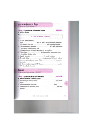 sous, sur, au-dessous, au-dessus
Cf. Repertoire des difficultes du franpais, p. 179
Exercice 177. Completez les dialogues avec les mots
de la liste ci-dessous.
Niveaux А, В
Г
sur - sous - au-dessous - au-dessus
1. - Ou tu as mis mon pull ?
— La, le lit. Et moi, je ne trouve pas mes chaussures!
— A mon avis, elles sont le lit, comme d'habitude!
2. - Je n'aime pas trop la lumiere de la table de la cuisine,
cette lampe eclaire beaucoup trop.
- Tu as raison. On va changer l'ampoule, elle est trop forte.
3. - Les voisins de chez nous font beaucoup de bruit.
- Oui, il faut aller leur parler.
4. Regarde la mouette le toit de la maison!
5. Tu vois le tableau de la cheminee ? C'est une toile que
mon pere a peinte dans les annees 1940, l'occupation
allemande.
6. Le directeur adjoint s'appelle M. Cisco, et lui, c'est
Mme Corneille, la directrice.
Subjonctif
Cf. Repertoire des difficultes du fran^ais, p. 41,182,183
Niveaux В, С
Exercice 178. Mettez les verbes entre parentheses
au subjonctif present ou a I'indicatif present.
1. Je n'admets pas qu'il (etre invite) a notre fete de
depart.
2. Vous admettez que vous (faire) erreur.
3. II me semble que votre frere (aller) bien en ce
moment.
ENTRAI N E Z - V O U S DE A A Z 104
 