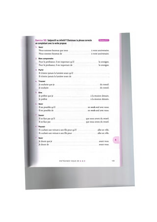 Niveaux В, С
Exercice 182. Subjonctif ou infinitif? Choisissez la phrase correcte
en completant avec le verbe propose.
1. Venir
Nous sommes heureux que nous a votre anniversaire.
Nous sommes heureux de a votre anniversaire.
2. Bien comprendre
Pour le professeur, il est important qu'il la consigne.
Pour le professeur, il est important de la consigne.
3. Partir
II n'eteint jamais la lumiere avant qu'il
II n'eteint jamais la lumiere avant de
A. Trouver
Je souhaite que je du travail.
Je souhaite du travail.
5. Etre
Je prefere que je a la reunion demain.
Je prefere a la reunion demain.
6. Venir
II est possible qu'il en week-end avec nous.
II est possible de en week-end avec nous.
7. Savoir
II ne faut pas qu'il que nous avons du retard.
II ne faut pas que nous avons du retard.
8. Pouvoir
Il a achete une voiture a son fils pour qu'il aller en ville.
II a achete une voiture a son fils pour aller en ville.
9. Venir
Je doute que je avant vous.
Je doute de avant vous.
ENTRAI N E Z - V O U S DE A A Z 106
 