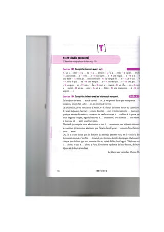 t ou tt (double consonne)
Cf. Repertoire orthographique du fran(:ais, p. 126
Exercice 183. Completez les mots avec t ou tt. ш ш т
1. un a elier - 2. u ile - 3. a ention - 4. j'ai a endu - 5. j'ai en endu
- 6. une omele e - 7. fro er - 8. une саго e - 9. une enque e -10. je je e
une balle - 11. nous je ons une balle - 12. la barque flo e -13. je te qui e
- 14. vous le qui ez - 15. une moque e - 16. une etique e - 17. une gou e
- 18. un gou er - 19. un a las - 20. une a irance — 21. un cha on — 22. une
a rocite - 23. un a ome - 24. un a hlete - 25. une maisonne e - 26. un
appren i
Exercice 184. Completez le texte avec les lettres qui manquent. IJIIUJ-.IH'MJ
J'ai toujours ete ama eur de curiosi es. Je me promis de ne pas manquer се e
occasion, sinon d'en ache er, du moins d'en voir.
Le lendemain, je me rendis rue d'Antin, n° 9. II etait de bonne heure et, cependant,
il у avait deja dans l'appar ement des visi eurs et meme des visi euses qui,
quoique vetues de velours, couvertes de cachemires et a endues a la porte par
leurs elegants coupes, regardaient avec ё onnement, avec admira ion meme,
le luxe qui s'e alait sous leurs yeux.
Plus tard, je compris cette admiration et cet ё onnement, car mutant mis aussi
a examiner, je reconnus а15ётепг que j'etais dans l'appar ement d'une femme
entre enue.
Or, s'il у a une chose que les femmes du monde dёsirent voir, et il у avait la des
femmes du monde, c'est l'in ёпеиг de ces femmes, dont les ёquipages eclaboussent
chaque jour le leur, qui ont, comme elles et а согё d'elles, leur loge а ГОрёга et aux
I aliens, et qui ё alent, a Paris, l'insolente opulence de leur Ьеашё, de leurs
bijoux et de leurs scandales.
La Dame aux camelias, Dumas fils
106 E X E R C I C E S
 