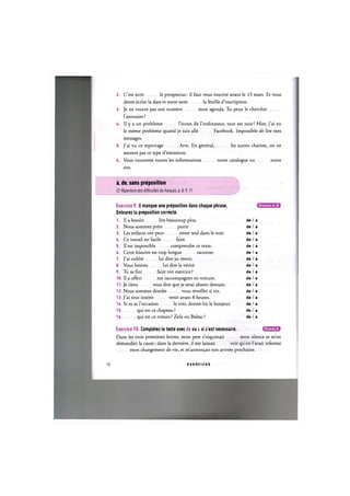 2. C'est ecrit le prospectus: il faut vous inscrire avant le 15 mars. Et vous
devez ecrire la date et votre nom la feuille d'inscription.
3. Je ne trouve pas son numero mon agenda. Tu peux le chercher
l'annuaire ?
4. II у a un probleme l'ecran de l'ordinateur, tout est noir! Hier, j'ai eu
le meme probleme quand je suis alle Facebook. Impossible de lire mes
messages.
5. J'ai vu ce reportage Arte. En general, les autres chaines, on ne
montre pas ce type d'emissions.
6. Vous trouverez toutes les informations notre catalogue ou notre
site.
a, de, sans preposition
Cf. Repertoire des difficultes du franpais, p. 8,9,11
Niveaux А, В
Exercice 9. II manque une preposition dans chaque phrase.
Entourez la preposition correcte.
1. II a besoin lire beaucoup plus. de / a
2. Nous sommes prets partir de / a
3. Les enfants ont peur rester seul dans le noir. de / a
4. Ce travail est facile faire. de / a
5. II est impossible comprendre ce texte. de / a
6. Cette histoire est trop longue raconter. de / a
7. J'ai oublie lui dire au revoir. de / a
8. Vous hesitez lui dire la verite. de / a
9. Tu as fini faire ton exercice ? de / a
10. II a offert me raccompagner en voiture. de / a
11. Je tiens vous dire que je serai absent demain. de / a
12. Nous sommes desoles vous reveiller si tot. de / a
13. J'ai tout interet venir avant 8 heures. de / a
14. Si tu as l'occasion le voir, donne-lui le bonjour. de / a
1 5 qui est ce chapeau ? de / a
1 6 qui est ce roman? Zola ou Balzac? de / a
Exercice 10. Completez le texte avec de ou a si c'est necessaire. iflWAUM
Dans les trois premieres lettres, mon pere s'inquietait mon silence et m'en
demandait la cause; dans la derniere, il me laissait voir qu'on 1'avait informe
mon changement de vie, et m'annon^ait son arrivee prochaine.
10 E X E R C I C E S
 