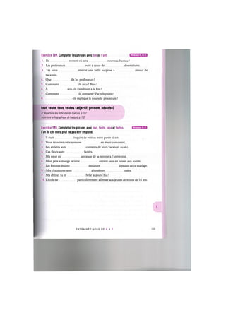 Niveaux А, В, С
Exercice 189. Completez les phrases avec ton ou t'ont.
1. lis montre oil sera nouveau bureau?
2. Les professeurs puni a cause de absenteisme.
3. Tes amis reserve une belle surprise a retour de
vacances.
U. Que dit les professeurs ?
5. Comment ils re^u? Bien?
6. A avis, ils viendront a la fete?
7. Comment ils contacte? Par telephone?
8 -ils explique la nouvelle procedure?
tout, toute, tous, toutes (adjectif, pronom, adverbe)
Cf. Repertoire des difficultes du franpais, p. 187
Repertoire orthographique du franpais, p. 132
Niveaux В, С
Exercice 190. Completez les phrases avec tout, toute, tous et toutes.
L'un de ces mots peut ne pas etre employe.
1. Il etait inquiet de voir sa mere partir si tot.
2. Vous reussirez cette epreuve en etant concentre.
3. Les enfants sont contents de leurs vacances au ski.
U. Ces fleurs sont fanees.
5. Ma soeur est anxieuse de sa rentree a l'universite.
6. Mon pere a mange la tarte entiere sans en laisser aux autres.
7. Les femmes etaient emues et joyeuses de ce mariage.
8. Mes chaussures sont abimees et usees.
9. Ma cherie, tu es belle aujourd'hui!
10. L'ecole est particulierement adressee aux jeunes de moins de 16 ans.
ENTRAI N E Z - V O U S DE A A Z 110
 