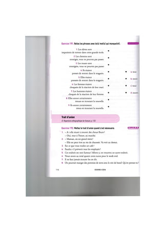 Exercice 191. Reliez les phrases avec le(s) mot(s) qui manque(nt). Ц Ц ' Щ Ц ' М Л
1. Les eleves sont
impatients de rentrer dans cette grande ecole.
2. Les chemins sont
enneiges, vous ne pourrez pas passer.
3. Les routes sont
enneigees, vous ne pourrez pas passer
4. Ils etaient
presses de rentrer dans le magasin.
5. Elles etaient
pressees de rentrer dans le magasin.
6. Les femmes etaient
choquees de la reaction de leur mari.
7. Les hommes etaient
choques de la reaction de leur femme.
8. Elles seront certainement
emues en ecoutant la nouvelle.
9. Ils seront certainement
emus en ecoutant la nouvelle.
Trait d'union
Cf. Repertoire orthographique du fran^ais, p. 133
Exercice 192. Mettez le trait d'union quand c'est necessaire. 1ЛИШ1Мг1»1
1. - A t elle reussi a trouver des choux fleurs ?
- Oui, tout a l'heure, au marche.
2. - Maman, ou est grand mere ?
- Elle est peut etre au rez de chaussee. Va voir au dessus.
3. Est ce que vous voulez un cafe ?
4. Faudra t il prevenir tous les employes ?
5. Cet endroit est non fumeur! Allons y, on trouvera un autre endroit.
6. Nous avons au total quatre cents euros pour le week end.
7. II ne faut jamais ecouter les on dit.
8. On pourrait manger des pommes de terre avec le roti de bceuf. Qu'en penses-tu ?
• a. tout
• b. toute
• c. tous
• d. toutes
110 E X E R C I C E S
 
