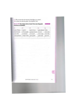 9. Mon ex mari etait tres mauvais en bricolage et en cuisine!
10. Le chien s'est enfui du jardin. Va le chercher! Vite!
Exercice 193. Dans chaque colonne, trouvez I'intrus mal orthographic
et ecrivez-le correctement.
1. 2. 3. U. 5.
tout a l'heure a priori point de vue apres-demain la bas
tout de suite s'il-vous-plait pomme de terre vis a vis tete-a-tete
tout a fait ex-ministre arc-en-ciel tout a coup tout a fait
toute puissance compte rendu porte parole apres-midi peut-etre
E N T R A I N E Z - V O U S DE A A Z 112
 