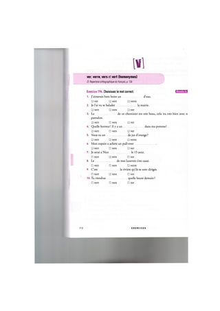 m i
ver, verre, vers et vert (homonymes)
Cf. Repertoire orthographique du fran^ais, p. 136
Exercice 194. Choisissez le mot correct. и и ' Ш Ш !
1. J'aimerais bien boire un d'eau.
• ver • vert • verre
2. Je l'ai vu se balader la mairie.
• vert • vers • ver
3. Le de ce chemisier est tres beau, cela ira tres bien avec tc
pantalon.
• vert • vers • ver
4. Quelle horreur! Il у a un dans ma pomme!
• vert • vers • ver
5. Veux-tu un de jus d'orange?
• vert • vers • verre
6. Mon copain a achete un pull-over
• vert • vers • ver
7. Je serai a Nice le 15 aout.
• vert • vers • ver
8. Le de mes lunettes s'est casse.
• vert • vers • verre
9. C'est la riviere qu'ils se sont diriges.
• vert • vers • ver
10. Tu viendras quelle heure demain ?
• vert • vers • ver
112 E X E R C I C E S
 