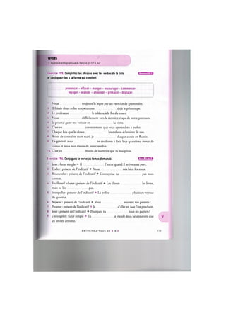 Verbes
Cf. Repertoire orthographique du franpais, p. 137 a U2
Exercice 195. Completez les phrases avec les verbes de la liste
et conjuguez-les a la forme qui convient.
Niveaux В, С
prononcer - effacer - manger - encourager - commencer
voyager - avancer - annoncer - grimacer - deplacer
1. Nous toujours la le9on par un exercice de grammaire.
2. II faisait doux et les temperatures deja le printemps.
3. Le professeur le tableau a la fin du cours.
U. Nous difficilement vers la derniere etape de notre parcours.
5. Je pourrai garer ma voiture en la votre.
6. C'est en correctement que vous apprendrez a parler.
7. Chaque fois que le clown , les enfants eclataient de rire.
8. Avant de connaitre mon mari, je chaque annee en Russie.
9. En general, nous les etudiants a finir leur quatrieme annee de
cursus et nous leur disons de rester assidus.
10. C'est en moins de sucreries que tu maigriras.
Exercice 196. Conjuguez le verbe au temps demande. lflWJ=lil!Uii
1. Jeter: futur simple Il l'ancre quand il arrivera au port.
2. Ёре1ег: present de l'indicatif Anne tres bien les mots.
3. Renouveler: present de l'indicatif L'entreprise ne pas mon
contrat.
U. Feuilleter/acheter: present de l'indicatif Les clients les livres,
mais ne les pas.
5. Interpeller: present de l'indicatif -» La police plusieurs voyous
du quartier.
6. Appeler: present de l'indicatif Vous souvent vos parents ?
7. Projeter: present de l'indicatif -» Je d'aller en Asie l'ete prochain.
8. Jeter: present de l'indicatif Pourquoi tu tous tes papiers ?
9. Decongeler: futur simple -» Tu la viande deux heures avant que
les invites arrivent.
ENTRAI N E Z - V O U S DE A A Z
 
