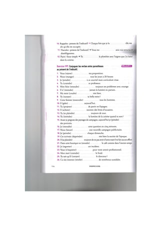 10. Rappeler: present de l'indicatif -> Chaque fois que je la elle me
dit qu elle est occupee.
A A. Harcelcr: present de Yindvcatif Vous me avec vos remarques
desobligeantes.
12. Payer: futur simple Tu leplombier avec /'argent que j'ai laisse
dans la cuisine.
Exercice 197. Conjuguez les verbes entre parentheses • ^ U I L J . I I A
au present de l'indicatif.
1. Vous (rejeter) ma proposition.
2. Nous (manger) tous les jours a 20 heures
3. Je (joindre) a ce courriel mon curriculum vitae.
4. Tu (craindre) ce professeur.
5. Mon frere (resoudre) toujours ses problemes avec courage.
6. II n' (eteindre) jamais la lumiere en partant.
7. Ma mere (coudre) tres bien.
8. Tu (tutoyer) ta belle-mere ?
9. Cette femme (ensorceler) tous les hommes.
10. II (geler) aujourd'hui.
11. Tu (projeter) de partir en Espagne.
12. II (acheter) souvent des livres d'occasion.
13. Tu (se plaindre) toujours de tout.
14. Tu (eteindre) la lumiere de la cuisine quand tu sors ?
15. Avant je peignais des paysages de campagne, aujourd'hui je (peindre)
des portraits.
16. Je (resoudre) cette question en cinq minutes.
17. Nous (lancer) une nouvelle campagne publicitaire.
18. Je (peindre) chaque dimanche.
19. Cet ecrivain (depeindre) tres bien la societe de l'epoque.
20. II (se plaindre) toujours de ne pas avoir d'amis mais il ne fait aucun effort.
21. Dans cette boutique on (moudre) le cafe comme dans l'ancien temps.
22. Je (regretter) cet incident.
23. Vous (s'inquieter) pour votre avenir professionnel.
24. Mon mari (craindre) le froid.
25. Tu sais qu'il (tutoyer) le directeur ?
26. Ce site internet (reveler) de nombreux scandales.
114 E X E R C I C E S
 