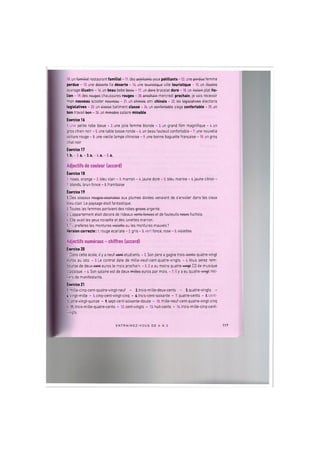 10. un familial restaurant familial -11. des potillants yeux petillants -12. une porduo femme
perdue - 13. une dosorto Tie deserte - 14. une touristiquo ville touristique - 15. un illustro
ouvrage illustre - 16. un beau bebe teeau -17. un 4efe bracelet dore - 18. un italion plat ita-
lien - 19. des rouges chaussures rouges - 20. prochoin mercredi prochain, je vais recevoir
mon nouveau scooter nouvoou - 21. un chinoio ami chinois - 22. les logiolotivos elections
legislatives - 23. un classo batiment classe - 24. un confortoblo siege confortable - 25. un
bon travail tew - 26. un minoblo salaire minable.
Exercice 16
l.une petite robe bleue - 2. une jolie femme blonde - 3. un grand film magnifique - 4. un
gros chien noir - 5. une table basse ronde - 6. un beau fauteuil confortable - 7. une nouvelle
voiture rouge - 8. une vieille lampe chinoise - 9. une bonne baguette francaise - 10. un gros
chat noir
Exercice 17
1.b. - 2 . a. -3.a. - 4 . a . - 5 . a.
Adjectifs de couleur (accord)
Exercice 18
1. roses, orange - 2. bleu clair - 3. marron - 4. jaune dore - 5. bleu marine - 6. jaune citron -
7. blonds, brun fonce - 8.framboise
Exercice 19
1.Des oiseaux rougoo ocarlotoG aux plumes dorees venaient de s'envoler dans les cieux
bleu clair. Le paysage etait fantastique.
2.Toutes les femmes portaient des robes g r i s o s argente.
3. L'appartement etait decore de rideaux vorts foncos et de fauteuils rooos fuchsia.
4. Elle avait les yeux noisette et des lunettes marron.
5.Tu preferes les montures violotto ou les montures mauves?
Version correcte: 1. rouge ecarlate - 2. gris - 3.vert fonce, rose - 5. violettes
Adjectifs numeraux - chiffres (accord)
Exercice 20
1. Dans cette ecole, il у a neuf-e©«4 etudiants. - 2. Son pere a gagne trois-conts-quatre-vingt
euros au loto. - 3. Le contrat date de mille-neuf-cent-quatre-vingts. - 4. Vous serez rem-
bourse de deux-eert euros le mois prochain. - 5. II a au moins quatre-vm§t CD de musique
classique. - 6. Son salaire est de deux-miUos euros par mois. - 7. II у a eu quatre-¥W§* mil-
liers de manifestants.
Exercice 21
l.mille-cinq-cent-quatre-vingt-neuf - 2.trois-mille-deux-cents - 3.quatre-vingts -
A.vingt-mille - 5.cinq-cent-vingt-cinq - 6.trois-cent-soixante - 7. quatre-cents - 8.cent-
quatre-vingt-quinze - 9.sept-cent-soixante-douze - 10. mille-neuf-cent-quatre-vingt-cinq
- Il.trois-mille-quatre-cents - 12.cent-vingts - 13. huit-cents - 14.trois-mille-cinq-cent-
vingts
ENTRAI N E Z - V O U S DE A A Z 117
 