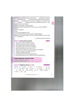 J at L
W
U
jV
J U.1 О V
-
U Uli giclllU IV-Cip^^L U11L clll^^LiVJll ^UUl 111U11 Jt- 1U.1
repondis done qu'un petit voyage avait ete la cause mon silence, et je le priai
me prevenir du jour son arrivee, afin que je puisse aller au-devant de lui.
Je donnai mon domestique mon adresse a la campagne, en lui recommandant
m'apporter la premiere lettre qui serait timbree de la ville de C..., puis
je repartis aussitot pour Bougival.
Marguerite m'attendait a la porte du jardin.
Son regard exprimait l'inquietude. Elle me sauta au cou, et ne put s'empecher
me dire:
- As-tu vu Prudence ?
- Non.
- Tu as ete bien longtemps a Paris ?
- J'ai trouve des lettres de mon pere auquel il m'a fallu repondre.
Quelques instants apres, Nanine entra tout essoufflee. Marguerite se leva et alia
lui parler bas.
La Dame aux camelias, Dumas fds
Exercice 11. Barrez les phrases incorrectes. iJllUAlil:!
1. Nous pensons a aller en Argentine cet ete.
2. J'adore a me promener dans les rues de Paris.
3. Vous preferez de partir samedi ou dimanche ?
4. Vous semblez aimer ce livre. Moi, je l'ai deteste.
5. Mon frere pretend avoir raison, mais il a tort.
6. II dit etre venu a 10 heures et n avoir vu personne a la reception.
7. J'espere de rencontrer de nouvelles personnes.
8. II semble tres fatigue aujourd'hui.
9. Vous paraissez de vouloir me dire quelque chose.
10. Mes enfants desirent de rester le week-end chez leurs grands-parents.
Accents (aigu, grave, circonflexe, trema)
Cf. Repertoire orthographique du fran^ais, p. 6
Repertoire des difficuttes du fran^ais, p. 17
Exercice 12. Completez les mots avec e, ё, ё ou ё. С Щ В О Е В
Une bi re - un cimeti re - je pr f. re - vous pr f. rez - un
m d cin - une d couv rte - un 1 ve — un pr t xte — une
xc ption - une ssence - une fill tte - un xemple - un progr s
- un exc s - exc ssif
E N T R A I N E Z - V O U S DE A A Z 12
 