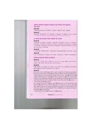 amener, emmener, apporter, emporter, (se) ramener, (se) rapporter,
aller, venir
Exercice 32
1. apporter, emporter, venir, amener - 2. amener - apporter - venir - apporter
Exercice 33
l.emportes - 2.j'emmene - 3.vas, rapporter - 4. rapporter - 5. rapporter - 6.viens, emmene
- 7.ramener - 8.emporter - 9. amene - lO.apporte - ll.emporte - 12. amener
an, annee, jour, journee, matin, matinee, soir, soiree
Exercice ЗА
1.incorrect - 2.incorrect - 3.correct - 4.incorrect - 5.incorrect - «.correct - 7.incorrect -
8. incorrect - 9. incorrect -10. correct - 11. correct - 12. incorrect - 13. incorrect - 14. incorrect
- 15. incorrect - 16. incorrect - 17. correct - 18. incorrect - 19. correct - 20. correct - 21. incor-
rect - 22. correct - 23. incorrect
Exercice 35
l.un beaujour-2.de bon matin - 3. le grand soir - 4.annees-lumiere- 5. jour ferie - 6. a jour
Exercice 36
l.jour - 2. annee, jours - 3. annee - 4. an - 5. soir - 6. matin, soir - 7. soiree - 8. annee, jours
Articles contraries, definis et indefinis
Exercice 37
l.une - 2.du - 3.de la - 4.de - 5.Les - 6.1a - 7.La - 8.1' - 9.les - 10.des - 11.Le - 12.une -
13.des - 14.du - 15.de - 16.de la - 17.de - 18.d - 19.du, du
Exercice 38
l.des voisins - 2.de stylos - 3.de fruits - 4.des livres - 5.de problemes non resolus -
6.d'avantages financiers - 7.d'enfants - 8.des clients
Exercice 39
Denise etait venue a pied de la gare Saint-Lazare, ou un train de Cherbourg I'avait debar-
quee avec ses deux freres, apres une nuit passee sur la dure banquette d u n wagon de
troisieme classe. Elle tenait par la main Рёрё, et Jean la suivait, tous les trois brises du
voyage, effares et perdus, au milieu du vaste Paris, le nez leve sur les maisons, demandant
a chaque carrefour la rue de la Michodiere, dans laquelle leur oncle Baudu demeurait, Mais,
comme elle debouchait enfin sur la place Gaillon, la jeune fille s'arreta net de surprise,
- Oh! dit-elle, regarde un peu, Jean!
Et ils resterent pLantes, s e r ^ s les uns contre les autres, tout en noir, achevant les vieux
vetements du deuil de leur pere. Elle, chetive pour ses vingt ans, I'air pauvre, portait un
leger paquet; tandis que, de I'autre cote, le petit frere, адё de cinq ans, se pendait a son
bras, et que, derriere son epauie, le grand frere, dont les seize ans superbes florissaient,
etait debout, les mains ballantes.
- Ah bien! reprit-elle apres un silence, en voila un magasin!
120 C O R R I G E S D E S E X E R C I C E S
 