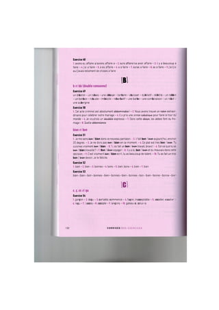 Exercice 48
1. avons eu affaire a/avions affaire a - 2. aura affaire/va avoir affaire - 3. it у a beaucoup a
faire - 4. j'ai a faire - 5. a eu affaire - 6. a a faire - 7. auras a faire - 8. as a faire - 9. j'ai/j'ai
eu/j'avais tenement de choses a faire
№
b et bb (double consonne)
Exercice 49
un biberon - un rabais - une abbaye - barbare - abaisser - dubitatif - debilite - un rabbin
- un bonbon - robuste - imbecile - rebarbatif - une barbe - une combinaison - un robot -
une aubergine
Exercice 50
1. Cet acte criminel est absoiument obbominoblo! - 2. Nous avons trouve un fate+R extraor-
dinaire pour celebrer notre mariage - 4. II a pris une annee Gobotiquo pour faire le tour du
monde - 6. Je voudrais un doubblo expresso - 7. Dans cette oboyo, les abbes font du fro-
mage - 8. Quelle obbondonco
bien et bon
Exercice 51
1. Je me sens tew / bien dans ce nouveau pantalon. -2. II fait bon / te+w aujourd'hui, environ
20 degres. - 3. Je ne dors pas tew / bien en ce moment. - 4. Ce plat est tres bon / te+w. Tu
cuisines vraiment tew / bien -5.Tu as fait un bon / te+w travail, bravo! -6. Est-ce que tu as
tew/ bien travaille?-7. Bon / Шее voyage! -8. IIу a du bon /te+wet du mauvais dans cette
decision. - 9. C'est vraiment tew / bien ecrit, tu as beaucoup de talent. -10. Tu as fait un tres
bon / te+w devoir. Je te felicite.
Exercice 52
1. bien - 2. bien - 3. bonnes - 4. bons - 5. bien, bons - 6. bien - 7. bien
Exercice 53
b i e n - b i e n - b o n - b o n n e s - b i e n - b o n n e s - b i e n - b o n n e s - b o n - b i e n - b o n n e - b o n n e - b i e n
lei
c , c c et qu
Exercice 54
1. gargon - 2. depu - 3. cartable, commence - 4. fapon, inacceptable - 5. acceder, escalier -
6. re?u - 7. t'acces - 8. accepte - 9. lan^ons -10. gateau-ci, celui-la
122 C O R R I G E S D E S E X E R C I C E S
 