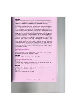 Exercice 55
A barrer: inquapablo (incapable), convoquation (convocation), communiquation (communi-
cation), troficant (trafiquant), codrillago (quadrillage), iaquno (lacune), bonquoiro (bancaire),
auqun (aucun), voiquon (votcan), vaincour (vainqueur), camosquopo (camescope)
Exercice 56
Et tout dun coup le souvenir m'est apparu. Ce gout, с etait celui du petit morceau de made-
leine que le dimanche matin a Combray (parce que ce jour-la je ne sortais pas avant I'heure
de la messe), quand j'allais lui dire bonjour dans sa chambre, ma tante Leonie m'offrait
apres (avoir trempe dans son infusion de the ou de tilleul. La vue de la petite madeleine ne
m'avait rien rappele avant que je n'y eusse goute; peut-etre parce que, en ayant souvent
aper^u depuis, sans en manger, sur les tablettes des patissiers, leur image avait quitte ces
jours de Combray pour se lier a d'autres plus recents; peut-etre parce que, de ces souve-
nirs abandonnes si longtemps hors de la memoire, rien ne survivait, tout s etait desagrege;
les formes - et celle aussi du petit coquillage de patisserie, si grassement sensuel sous
son plissage severe et devot - s etaient abolies, ou, ensommeillees, avaient perdu la force
d'expansion qui leur eut permis de rejoindre la conscience. Mais, quand dun passe ancien
rien ne subsiste, apres la mort des etres, apres la destruction des choses, seules, plus
freles mais plus vivaces, plus immaterielles, plus persistantes, plus fideles, I'odeur et la
saveur restent encore longtemps, comme des ames, a se rappeler, a attendre, a esperer,
sur la ruine de tout le reste, a porter sans flechir, sur leur gouttelette presque impalpable,
I edifice immense du souvenir.
Capitalisation (ou majuscules)
Exercice 57
I.L'Idiot - Dostoievski - 2. Vous, Paques - 3. Bible - 5. Assemble - 6. C'est - 7.Tu, Allez -
9. Commission -10. la region de Champagne-11. Beiges
Exercice 58
Longtemps - Parfois - Je m'endors - Francois - Charles Quint
c'est, с etait, il est, il у a, ce, c', se, s'
Exercice 59
1. c'est, c'est, il est, c'est, c'est - 2. c'est, il est, il у a - 3. il у a, c'est, il est - 4. c'est, c'est, il est,
il est, c'est, il est, il у a - 5. c'est, il est, il у a - 6. il у a, c'est
Exercice 60
A encadrer: 1. il у a - 2. Ce sont - 3. с etait - 4. il у a - 5. lis sont, il est - 6. il у a, C'est - 7. il у
a - 8. II est, C'est - 9. c'est, il у a -10. c'est, C'est
Exercice 61
ses - C'est - ce - с etait - se - se - ce - s' - ce
E N T R A I N E Z - V O U S DE A A Z 123
 