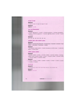 ce que et ce qui
Exercice 62
l.ce que - 2.ce qu" - З.се qui - 4.ce que - 5.ce qu"
Exercice 63
A barrer: 1., 3., 8., 10.
ces et ses (homonymes)
Exercice 64
1. incorrect: Ses jours-ci - 2. correct - 3. incorrect: ses fleurs - 4. incorrect: ces parents -
5.correct - 6.incorrect: ses jours-ci - 7.incorrect: Ses filles a droite - 8.correct - 9.correct
-10. correct
Exercice 65
ses - ces - ces - ses - ses - ses - ces - ses
chambre, piece, salle, endroit et place
Exercice 66
A barrer: l.uno place tros intorosGanto-2.la bonno p l o c o - 3 . d ' o n d r o i t - 4 . d ' o n d r o i t - 5 . s w
ondroit - 6. mon ondroit - 7. cotto ploco - 8. ondroit
Exercice 67
1. une chambre, la place, endroit - 2.1'endroit, les pieces, la chambre, place - 3. la salle, des
places - 4. la salle, places.
chiffre, numero, nombre
Exercice 68
1. incorrect: numero - 2. correct - 3. incorrect: nombre - 4. incorrect: numeros - 5. incorrect:
nombre; correct; incorrect: nombre - 6.correct - 7.incorrect: nombre - 8.incorrect: chiffre
- 9. incorrect: chiffres - 10. incorrect: numero
Exercice 69
1. numero - 2. numero - 3. chiffre - 4. nombre - 5. numero - 6. numero - 7. numero - 8. numero
- 9. numero - 10. numero
ci, si et s'y
Exercice 70
1. -ci, si, s'y, si, -ci - 2. s'y - 3. -ci - 4. si - 5. s'y - 6. si, -ci - 7. s'y - 8. si, si - 9. si
Exercice 71
A barrer: 1., 2., 4., 6., 8.
124 C O R R I G E S D E S E X E R C I C E S
 