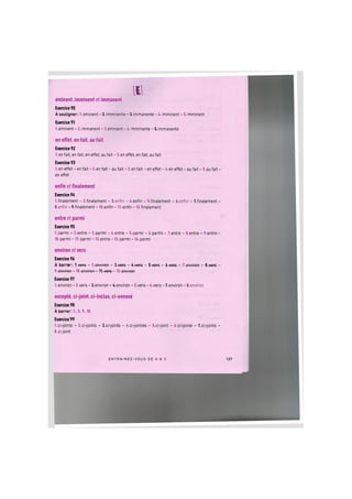 [ I ]
eminent, imminent et immanent
Exercice 90
A souligner: 1. eminent - 2.imminente - 3.immanente - 4. imminent - 5. imminent
Exercice 91
1.eminent - 2. immanent - 3.eminent - 4. imminente - 5.immanente
en effet, en fait, au fait
Exercice 92
1. en fait, en fait, en effet, au fait - 2. en effet, en fait, au fait
Exercice 93
1. en effet - en fait - 2. en fait - au fait - 3. en fait - en effet - 4. en effet - au fait - 5. au fait -
en effet
enfin et finalement
Exercice 94
1.finalement - 2.finalement - 3.enfin - 4.enfin - 5.finalement - 6.enfin - 7.finalement -
8.enfin - 9.finalement - 10.enfin - 11.enfin - 12.finalement
entre et parmi
Exercice 95
1. parmi - 2.entre - 3. parmi - 4. entre - 5. parmi - 6.parmi - 7.entre - 8.entre - 9.entre -
10. parmi - 11. parmi - 12. entre - 13. parmi - 14. parmi
environ et vers
Exercice 96
A barrer: l.vees - 2.environ - 3.vefs - 4.vefs - 5.vefs - 6.vef& - 7,environ - 8.¥&f& -
9. environ - 10. environ - l l . v e f s - 12. onviron
Exercice 97
1.environ - 2.vers - 3.environ - 4.environ - 5.vers - 6.vers - 7.environ - 8.environ
excepte, ci-joint, ci-inclus, ci-annexe
Exercice 98
A barrer: 1, 5., 9., 10.
Exercice 99
1.ci-joints - 2.ci-joints - 3.ci-joints - 4.ci-jointes - 5.ci-joint - 6.ci-jointe - 7.ci-joints -
8. ci-joint
E N T R A I N E Z - V O U S DE A A Z 127
 
