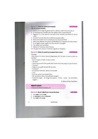 Niveaux А, В, С
е-с :е 13 Mettez les accents qui manquent
dans les phrases suivantes.
1. Mais ou as-tu range les gateaux qu'on a achetes a midi ? lis ne sont pas la.
2. Il a du beaucoup travailler pour etre medecin dans ce grand hopital.
3. Regarde! II у a une tache sur ton pull. Je suis vraiment mecontente et tres en
colere.
A. Le proces aura lieu dans des conditions exceptionnelles.
5. Nous avons enfin trouve un hotel pour les vacances de Noel.
6. Nous avons depense une somme considerable pour la reparation de notre maison.
7. Si on degele un plat surgele, il ne faut jamais le recongeler.
8. Ces enfants sont mal eleves.
9. Demain je t'emmene visiter Chartres.
10. Ces pates sont cuites en 3 minutes, regarde sur l'etiquette.
Niveaux А, В, С
Exercice 14. Mettez les accents qui manquent dans ce texte.
L'etranger
« Qui aimes-tu le mieux, homme enigmatique, dis ? ton pere, ta mere, ta sceur ou
ton frere ?
- Je n'ai ni pere, ni mere, ni soeur, ni frere.
- Tes amis ?
- Vous vous servez la d'une parole dont le sens m'est reste jusqu'a ce jour inconnu.
- Ta patrie ?
- J'ignore sous quelle latitude elle est situee.
- La beaute ?
- Je l'aimerais volontiers, deesse et immortelle.
- Lor?
- Je le hais comme vous haissez Dieu.
- Eh! qu'aimes-tu done, extraordinaire etranger ?
- J'aime les nuages... les nuages qui passent... la-bas... la-bas... les merveilleux
nuages!»
Le Spleen de Paris, Baudelaire
Adjectifs (place)
Cf. Repertoire des difficultes du franfais, p. 20
Exercice 15. Barrez I'adjectif qui n est pas bien place. 1Д1»Ш1ШМ
1. une rouge voiture rouge
2. un altemand etudiant allemand
3. une ronde table ronde
12 E X E R C I C E S
 