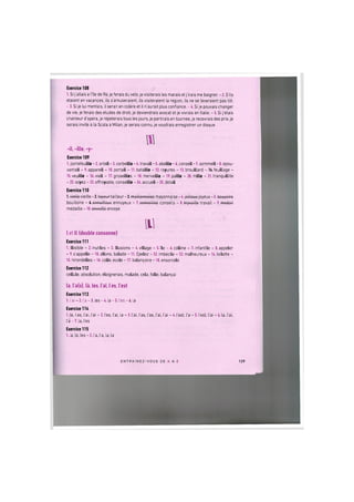 Exercice 108
1. Si j'allais a Hie de Re, je ferais du velo, je visiterais les marais et j'irais me baigner. - 2. S'ils
etaient en vacances, ils s'amuseraient, ils visiteraient la region, ils ne se leveraient pas tot.
-3. Si je lui mentais, ilserait en colere et il n'aurait plus confiance.-4. Si je pouvais changer
de vie, je ferais des etudes de droit, je deviendrais avocat et je vivrais en Italie. - 5. Si j etais
chanteur d'opera, je repeterais tous les jours, je partirais en tournee, je recevrais des prix, je
serais invite a la Scala a Milan, je serais connu, je voudrais enregistrer un disque.
-il, -ille, -y-
Exercice 109
1. portefeuille - 2. orteil - 3. corbeille - 4. travail - 5. abeille - 6. conseil - 7. sommeil - 8. epou-
vantail - 9. appareil - 10. portail - 11. bataille - 12. rayures - 13. brouillard - H.feuillage -
15. veuille - 16. vieil - 17. groseilles - 18. merveille - 19. paille - 20. mille - 21. tranquillite
- 22. soyez - 23. effroyable, conseille - 24. accueil - 25. detail
Exercice 110
1.¥teUevieille-2. tayourtailleur-3.moillonnoioo mayonnaise-4.joillouxjoyeux-5. bouyoiro
bouilloire - t.onnuilloux ennuyeux - 7. conooilloG conseils - 8. travaillo travail - 9. modoil
medaille -10. onvoillo envoye
til
I et 11 (double consonne)
Exercice 111
1. illisible - 2. inutiles - 3. illusions - 4. village - 5.Tie - 6. colline - 7. infantile - 8. appeler
- 9. s'appelle - 10. allons, balade - 11. Epelez - 12. imbecile - 13. malheureux - 14. toilette -
15. hirondelles -16. colle, ecole -17. balanqoire -18. ensorcele
Exercice 112
cellule, absolution, eloignerais, malade, cela, folle, balangai
la, l'a(s), la, les, lai, les, lest
Exercice 113
1.1'ai - 2. l'a-3. les-4. la-5. l'es-6. la
Exercice 114
1.la, las, lai, lai - 2.1'es, lai, la - 3.lai, las, las, lai, lai -4.lest, la - 5.lest, lai - 6.la, lai,
l a - 7 . la, les
Exercice 115
1. la, la, les - 2. la, la, la, la
E N T R A I N E Z - V O U S DE A A Z 129
 