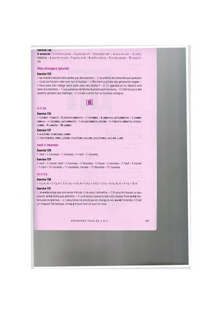txercice IZ4
A entourer: l.timbres-poste - 2.pots-de-vin - 3.trompe-l'ceil - 4.arcs-en-ciel - 5.cafes-
theatres - 6.sourds-muets - 7.apres-midi - 8.cerfs-voiants - 9.coupe-gorge - lO.wagons-
tits
Mots etrangers (pluriel)
Exercice 125
1. les masters doivent etre valides par des examens. - 2. Je prefere les concertos aux quatuors.
- 3.Les curriculum vitae sont sur le bureau. - 4. Ma mere a achete des geraniums rouges. -
5.Vous avez bien redige votre texte avec des alineas? - b.Tes agendas et tes albums sont
dans ma chambre. - 7. Les scenarios de Michel Audiard sont tres bons. - 8. II fait toujours des
speechs pendant ses meetings. - 9. II a des a priori sur ce nouveau collegue.
n et nn
Exercice 126
1.colonel - honore - 2.abstentionnisme - 3.rationnel - 4.annonce, personnelles - 5.panne,
ennuie - 6. rationnel, personnalite - 7. exceptionnelle, detone - 8. ministre, ennemis, empoi-
sonne - 9.canette - lO.sonner
Exercice 127
1.automne, monotone, sonne
2. interminable, ennui, plaine, incertaine, aucune, prochaines, aucune, Lune
neuf et nouveau
Exercice 128
1. neuf - 2. nouveau - 3. nouveau - 4. neuf - 5. nouveau
Exercice 129
4. neuf - 2. nouvel, neuf - 3. nouveau - 4. Nouveau - 5. neuve - 6. nouveau - 7. neuf - 8. nouvel
- 9. neuf - 10. nouvelle - 11. nouvelles, neuves - 12. Nouvelle - 13. nouveau
ni et n'y
Exercice 130
1. n'y, ni, ni - 2. n'y, ni - 3. ni, n'y - 4. ni, ni - 5. n'y - 6. N'y - 7. n'y - 8. n'y, ni, ni - 9. n'y - 10. ni
Exercice 131
1. J e w n'y songe pas une seule minute, ni ne veux I'admettre. - 2. Si vous le trouvez un peu
distant, m n'y faites pas attention. - 3. Le directeur passera dans les classes mais m n'y res-
tera pas longtemps. - 4. L'assurance ne prend pas en charge le vol, fby ni I'incendie. 5.C'est
un magasin fantastique, on fny у trouve tout ce que I'on veut.
E N T R A I N E Z - V O U S DE A A Z 132
 