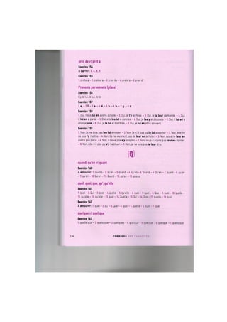 pres de et pret a
Exercice 154
A barrer: 3., 4,8., 9.
Exercice 155
1. prete a - 2. pretes a - 3. pres de - 4. prets a - 5. pres d'
Pronoms personnels (place)
Exercice 156
t'y, le lui, le lui, te le
Exercice 157
1. e. - 2. f. - 3. a. - 4, d. - 5. b. - 6. h. - 7. g. - 8. c.
Exercice 158
1. Oui, nous lui en avons achete. - 2. Oui, je I'y ai mise. - 3. Oui, je la leur demande. - 4. Oui,
il lui en a parle. - 5. Oui, elle les lui a donnes. - 6. Oui, je les у ai deposes. - 7. Oui, il lui en a
envoye une. - 8. Oui, je la lui ai montree. - 9. Oui, je lui en offre souvent.
Exercice 159
1. Non, je ne dois pas les lui envoyer. - 2. Non, je n'ai pas pu le lui apporter. - 3. Non, elle ne
va pas I'y mettre. - 4. Non, ils ne viennent pas de leur en acheter. - 5. Non, nous ne leur en
avons pas parle. - 6. Non, il ne va pas s'y adapter. - 7. Non, nous nations pas leur en donner,
- 8. Non, elle n'a pas pu s'y habituer. - 9. Non, je ne vais pas le leur dire.
i v
quand, qu'en et quant
Exercice 160
A entourer: 1. quand - 2. qu'en - 3. quand - 4. qu'en - 5. Quand - 6. Qu'en - 7. quant - 8. qu'en
- 9. qu'en - 10. Qu'en -11. Quant -12. qu'en -13. quand
quel, quoi, que, qu', quelle
Exercice 161
I. quel - 2. Qu' - 3. quoi - 4. quelle - 5. quelle - 6. quoi - 7. quel - 8. Que - 9. quel - 10. quelle -
II. quelle - 12. quelle - 13. quel - 14. Quelle - 15. Qu' - 16. Que - 17. quelle - 18. quoi
Exercice 162
A entourer: 1. quel - 2. qu' - 3. Que - 4. quoi - 5. Quelle - 6. quoi - 7. Que
quelque et quel que
Exercice 163
1. quelle que - 2. quels que - 3. quelques - 4 . quelque - 5. quelque -6. quelque - 7. quels que
136 C O R R I G E S D E S E X E R C I C E S
 