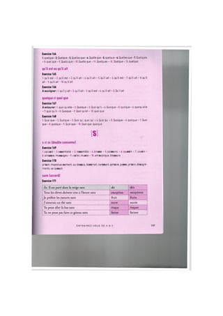 Exercice 164
l.quelque-2. Quelque-3. Quellesque-4. Quelle que-5. quelque-6. Queilesque-7. Quelques
- 8. quel que - 9. Quels que -10. Quelle que -11. Quelques -12. Quelque -13. quelque
qu'il est ou qu'il ait
Exercice 165
1. qu'il est - 2. qu'il est - 3. qu'il ait - 4. qu'il ait - 5. qu'il ait - 6. qu'il est - 7. qu'il ait - 8. qu'il
a i t - 9 . qu'il ait-10. qu'il ait
Exercice 166
A souligner: 1. qu'il у ait - 2. qu'il ait - 3. qu'il est - 4. qu'il ait - 5. Qu'il ait
quoique et quoi que
Exercice 167
A entourer: 1. quoi quelle - 2. Quoique - 3. Quoi qu'il - 4. Quoique - 5. quoique - 4. quoiqu'elle
- 7. quoi qu'il - 8. Quoique - 9. Quoi qu'en -10. quoi que
Exercice 168
1. Quoi que - 2. Quoique - 3. Quoi qu', quoi qu' - 4. Quoi qu' - 5. Quoique - 6. quoique - 7. Quoi
que - 8. quoique - 9. Quoi que -10. Quoi que, quoique
IS!
s et ss (double consonne)
Exercice 169
1. parasol - 2. essentielle - 3. ressemble - 4. brosse - 5. poissons - 6. coussin - 7. cousin -
8. stressee, massages - 9. visiter, musee -10. antiseptique, blessure
Exercice 170
prison, majestueusement, au-dessus, dessinait, ravissant, pensive, passe, prison, desagre-
ments, se laissait
sans (accord)
Exercice 171
Ex. 11 est parti dans la neige sans ski skis
Tous les eleves doivent etre a l'heure sans exception exceptions
Je prefere les yaourts sans fruit fruits
J'aimerais un the sans sucre sucres
Tu peux aller la-bas sans risque risques
Tu ne peux pas faire ce gateau sans farine farines
E N T R A I N E Z - V O U S DE A A Z 137
 