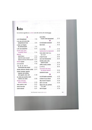Index
Les notions signalees en couleur sont des notions de metalangage.
A
a et a (homophones) 7,115
a, au, aux, en, de, du et des
(prepositions de lieu) 8,115
a, dans, sur (moyens
de communication) 9,115
a, de, sans preposition 10,115
Accents (aigu, grave,
circonflexe, trema) 11,116
Adjectifs
adjectif (place) 12,116
adjectifde couleur (accord) 14,117
adjectifs numeraux-chiffres (accord) 15,117
Adverbe (place) 15,118
ai, et, es et est 17,118
-ais, -ait, -ez, -er et - e
(terminaisons des verbes) 19,119
allumer, demarrer, eteindre, arreter... 20,119
amener, emmener, apporter,
emporter, (se) ramener,
(se) rapporter, aller, venir 21,120
an, annee, jour, journee, matin,
matinee, soir, soiree 22,120
Articles contraries,
definis et indefinis 23,120
aussi, autant, si, tant 25,121
aussi et non plus 26,121
avant et devant 26,121
avoir affaire
et avoir a faire (paronymes) 27,121
В
b e t b b (double consonne) 29,122
bienet bon 29,122
С
с, с, cc et qu 31,122
Capitalisation (ou majuscules) 32,123
c'est, с etait, il est, il у a,
ce, c', se, s' 33,123
ce que et ce qui 34,124
ces et ses (homonymes) 35,124
chambre, piece, salle,
endroit et place 36,124
chiffre, numero, nombre 37,124
ci, si et s'y 38,124
Concordance des temps
(au discours indirect) 39,125
connaitre et savoir 40,125
D
detdd (double consonne) 42,125
d'ailleurs et par ailleurs 43,125
deja, encore et toujours 43,126
demi, mi et midi 44,126
depuis, des, puis, pendant,
il у a, pour 45,126
dont et duquel 47,126
E N T R A I N E Z - V O U S DE A A Z 141
 