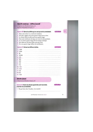 Adjectifs numeraux - chiffres (accord)
Cf. Repertoire des difficulty du franr^ais, p. 2k
Repertoire orthographique du fran^ais, p. 9
Exercice 20. Barrez les chiffres qui ne sont pas ecrits correctement. iJlWAlH'fil:!
1. Dans cette ecole, il у a neuf-cent etudiants.
2. Son pere a gagne trois-cents-quatre-vingt euros au loto.
3. Le contrat date de mille-neuf-cent-quatre-vingts.
4. Vous serez rembourse de deux-cent euros le mois prochain.
5. Il a au moins quatre-vingt CD de musique classique.
6. Son salaire est de deux-milles euros par mois.
7. Il у a eu quatre-vingt milliers de manifestants.
Exercice 21. Ecrivez les chiffres en lettres.
1. 1 589
2. 3200
3. 80
4. 20000
5. 525
6. 360
7. 400
8. 195
9. 772
10.1985
11.3400
12. 120
13.800
14.3 520
Niveaux А, В
Adverbe (place)
Cf. Repertoire des difficulty du fran^ais, p. 30
Exercice 22. Barrez les phrases quand elles sont incorrectes ЦЦ'ШЦ'М:!
et ecrivez-les correctement.
1. Ne pas fume dans l'escalier, c'est interdit!
E N T R A I N E Z - V O U S DE A A Z 15
 