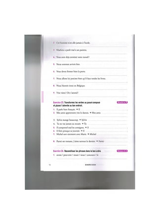 2. Cet homme nest alle jamais a l'ecole.
3. Mathieu a parle mal a ses parents.
U. Vous avez deja termine votre travail ?
5. Nous sommes arrives hier.
6. Vous devez fermer bien la porte.
7. Nous allons lui preciser bien qu'il faut rendre les livres.
8. Nous bientot irons en Belgique.
9. Vite viens! On t'attend!
Exercice 23. Transformez les verbes au passe compose и и ' Ш Ц ' М : !
et placez I'adverbe au bon endroit.
1. II parle bien fran^ais. II
2. Mes amis apprennent vite le danois. Mes amis
3. Sylvie mange beaucoup. Sylvie
4. Tu ne vas jamais au musee. Tu
5. II comprend mal les consignes. Il
6. Il fin it presque sa journee. Il
7. Michel sort surement avec Marie. Michel
8. Parmi ses romans, j'aime surtout le dernier. Parmi
Exercice 24. Reconstituez les phrases dans le bon ordre.
1. avons / peut-etre / reussi / nous / concours / le
Niveaux А, В
17 E X E R C I C E S
 