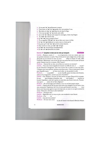 U. Je vous es / et / ai parfaitement compris.
5. Cette lettre, je l'es / ai / est gardee avec moi pendant 5 ans.
6. Ma cherie, je t'es / ai / est laisse du rati dans le frigo.
7. C'est moi qui est / ai / es vendu cette table.
8. Je ne t'ai / es / est pas suivi jusqu'a la montagne, j'etais trop fatigue.
9. Tu m'est / es / ai tres utile.
10. Je t'es / est / ai cru jusqu'au bout!
11. Tu te rappelles ? Elle est / et / ai son frere sont venus a la fete.
12. Je t'es / ai / est telephone ce matin mais tu n'etais pas la.
13. Je pense qu'il m'ai / es / est arrive la meme histoire.
14. Fais comme tu veux, 9a m'es / est / ai egal.
15. Je Test / es / ai remarque immediatement.
16. Je t'es / ai / est demande de m'aider.
Niveaux В, С
Exercice 27. Completez le texte avec les mots qui manquent.
Camille. - Bonjour, cousin; j' cru m'apercevoir, a tort ou a raison, que vous
me quittiez tristement ce matin. Vous m'avez pris la main malgre moi, je viens vous
demander de me donner la votre. Je vous refuse un baiser, le voila. (Elle
l'embrasse.) Maintenant, vous m'avez dit que vous seriez bien aise de causer de bonne
amitie. Asseyez-vous la, et causons. (Elle s'assoit.)
Perdican.- Avais-je fait un reve, ou en fais-je un autre en ce moment?
Camille. - Vous avez trouve singulier de recevoir un billet de moi, n' -ce pas?
Je suis d'humeur changeante; mais vous m'avez dit ce matin un mot tres juste:
« Puisque nous nous quittons, quittons-nous bons amis.» Vous ne savez pas la raison
pour laquelle je pars, je viens vous la dire: je vais prendre le voile.
Perdican. — -ce possible ? -ce toi, Camille, que je vois dans cette fontaine,
assise sur les marguerites, comme aux jours d'autrefois ?
Camille. - Oui, Perdican, c'est moi. Je viens revivre un quart d'heure de la vie passee.
Je vous paru brusque et hautaine; cela tout simple, j' renonce au
monde. Cependant, avant de le quitter, je serais bien aise d'avoir votre avis. Trouvez-
vous que j' raison de me faire religieuse?
Perdican. - Ne m'interrogez pas la-dessus, car je ne me ferai jamais moine.
Camille. - Depuis pres de dix ans que nous avons vecu eloignes l'un de l'autre, vous
avez commence Гexperience de la vie. Je sais quel homme vous etes, vous
devez avoir beaucoup appris en peu de temps avec un coeur et un esprit comme les
votres. Dites-moi, avez-vous eu des maitresses ?
Perdican. - Pourquoi cela?
Camille. — Repondez-moi, je vous en prie, sans modestie et sans fatuite.
Perdican. - J'en eu.
Camille. - Les avez-vous aimees?
Perdican. - De tout mon cceur. , „ . , , i r . .
LeJeu de I amour et du hasard, Alfred de Musset
19 E X E R C I C E S
 
