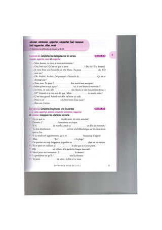 amener, emmener, apporter, emporter, (se) ramener,
(se) rapporter, aller, venir
Cf. Repertoire des difficulties du fran(:ais, p. 32,35
Exercice 32. Completez les dialogues avec les verbes iJlWJaiHilsi
amener, apporter, venir et emporter.
1. - Salut Jeanne, tu viens a mon anniversaire ?
- Oui, bien sur! Qu'est-ce que je peux ? Du vin? Un dessert?
- Je veux bien une bouteille de vin blanc. Tu peux des CD
avec toi ?
- Ok. Parfait! Au fait, j'ai propose a Yannick de (^a ne te
derange pas ?
- Non, non. Tu peux Г Les maris sont acceptes!
2. — Mais qu'est-ce qui a pu t' ici, a une heure si matinale ?
- Et bien, je suis alle des fruits et des bouteilles d'eau a
Mme Giraud, et je me suis dit que j'allais te rendre visite!
- C'est bien gentil. Assieds-toi! On va boire un cafe.
- Peux-tu m' un petit verre d'eau aussi ?
- Bien sur, j'arrive.
Exercice 33. Completez les phrases avec les verbes iflWAlil'fil:!
aller, venir, apporter, amener, emporter, emmener, rapporter
et ramener. Conjuguez-les a la forme correcte.
1. Est-ce que tu tes skis avec toi cette semaine ?
2. Demain, j' les enfants au cirque.
3. Si tu au marche, peux-tu un kilo de pommes ?
4. Tu dois absolument ce livre a la bibliotheque, fait deux mois
que tu l'as.
5. Si tu vends ton appartement, ^a va te beaucoup d'argent!
6. Allez, ! Je t' a la plage!
7. Ce quartier est trop dangereux, je prefere te chez toi en voiture.
8. Tu es parti en oubliant d' le plat que je t'avais prete.
9. Elle ses enfants a la garderie chaque mercredi.
10. Merci pour ton invitation! J' le dessert!
11. Le probleme est qu'il s' tres facilement.
12. Tu peux tes amis a la fete si tu veux.
E N T R A I N E Z - V O U S D E A A Z 22
 