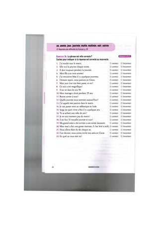 an, annee, jour, journee, matin, matinee, soir, soiree
Cf. Repertoire des difficultes du francais, p. 38
Exercice 34. La phrase est-elle correcte ? lJl['UHHfil:ia
Cochez pour indiquer si la reponse est correcte ou incorrecte.
1. J'ai etudie tout le matin. П correct • ncorrect
2. Elle va a la piscine chaque soiree. • correct • ncorrect
3. Il dort toujours pendant la journee. • correct • ncorrect
4. Mon fils a eu trois annees! • correct • ncorrect
5. J'ai rencontre Max il у a quelques journees. • correct • ncorrect
6. Demain matin, nous partons en Grece. • correct • ncorrect
7. Mon jour s'est tres bien passe, et toi ? • correct • ncorrect
8. Ce soir a ete magnifique! • correct • ncorrect
9. 11 est ne dans les ans 50. • correct • ncorrect
10. Mon mariage a dure pendant 25 ans. • correct • ncorrect
11. Bonne annee a tous! • correct • ncorrect
12. Quelle journee nous sommes aujourd'hui ? • correct • ncorrect
13. J'ai appele mes parents dans le matin. • correct • ncorrect
14. Je vais passer mon an sabbatique en Inde. • correct • ncorrect
15. Serge est parti vivre a Rio il у a quelques ans. • correct • ncorrect
16. Tu as achete une robe de soir ? • correct • ncorrect
17. Je ne suis vraiment pas du matin! • correct • ncorrect
18. 11 est fou! Il travaille journee et nuit! • correct • ncorrect
19. Ma grand-mere a ete invitee a une soiree dansante. • correct • ncorrect
20. Mon mari a fait une grasse matinee, il s'est leve a midi. • correct • ncorrect
21. Nous allons faire du ski chaque an. • correct • ncorrect
22. L'an dernier, nous avons invite nos amis en Corse. • correct • ncorrect
23. En quel an vous etes ne ? • correct • ncorrect
22 E X E R C I C E S
 
