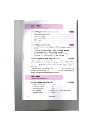 aussi et non plus
Cf. Repertoire des difficultes du frani^ais, p. 44
Exercice 42. Completez avec moi aussi ou moi non plus.
1. - Je deteste le fromage de chevre. -
2. - Je n'aime pas le boeuf. —
3. — Je ne connais pas Tokyo. -
4. - J'adore ce pays! -
5. - Je n'y vais pas. -
Niveau A
Niveau A
Exercice A3. Barrez la forme incorrecte.
1. - Je travaille a Bayonne, comme Sophie. - Ah bon, elle aussi / non plus? Je ne
savais pas...
2. - Il n'aime pas du tout ce chanteur. - Et Jean ? - Lui aussi / non plus.
3. - Je n'ai pas d'argent. Et toi ? - Zut! Moi aussi / non plus.
4. - Nous avons arrete de fumer. - Vraiment ? Nous aussi / non plus!
5. - Cette annee, il n'y a pas eu de pluie. - Ici aussi / non plus.
Niveaux А, В
Exercice 44. Completez les phrases avec aussi ou non plus.
1. Il ne va pas pleuvoir samedi, dimanche Je pense que nous allons
faire des achats avec mon mari. Je deteste aller dans les centres commerciaux, lui
En general, nous allons faire nos achats dans les petits magasins du
centre. Vous ?
2. Mon ami Michel adore aller nager. Moi Mais la piscine de mon
quartier, je ne l'aime pas trop. Lui C'est pour cela que nous avons
decide d'aller nager dans une piscine a cote de chez lui.
avant et devant
Cf. Repertoire des difficultes du francais, pA7
Exercice 45. Completez avec avant ou devant.
1. Regarde! Sonia est juste toi.
2. II est sorti de la classe moi.
3. Tu marches toujours moi.
4. Je me suis arrete ce magasin, car il у avait de beaux objets
5. Tu peux m'appeler 8 heures ?
Niveaux А, В
26 E X E R C I C E S
 