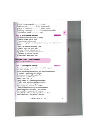 6. Attention les enfants, regardez
7. Il у a un banc juste l'entree du supermarche.
vous!
8. Je n'ai pas pu te telephoner
9. Cette histoire a commence
10. Pardon madame, j'etais la .
. j'etais en reunion.
. la seconde guerre mondiale.
vous.
Exercice 46. Barrez les phrases incorrectes. ЦЦ'Ж'ШД5!
1. Vous devez attendre devant l'entree du parking.
2. Tu es arrive en classe avant les autres.
3. Nous sommes arrives devant midi.
4. Ce n'est pas complique, tu peux m'appeler cinq minutes devant et je t'ouvrirai
la porte.
5. Devant, je ne savais pas, maintenant, je sais!
6. Nous avons rendez-vous devant midi.
7. Le livre que je cherche est juste devant toi.
8. Regarde! Tes chaussures sont juste avant ton lit.
9. La pharmacie est juste avant l'epicerie.
10. Tu dois rendre ce devoir devant jeudi.
avoir affaire et avoir a faire (paronymes)
Cf. Repertoire des difficultes du franpais, p. 4?
Exercice 47. Barrez les phrases incorrectes. ин'ШЦ'МЛ
1. Dans cette enquete, nous avions affaire a un individu dangereux.
2. Vous n'avez rien a faire ici.
3. Veuillez transmettre les documents que vous avez affaire pour demain.
4. Ce professeur a eu affaire a un eleve difficile.
5. Tu as beaucoup de choses a faire aujourd'hui ?
6. S'il continue, il aura a faire a moi.
7. Je refuse d'avoir a faire a lui.
8. Dans ce magasin, on a affaire a des clients exigeants.
9. J'ai affaire valider ce document par l'administration.
10. Elle ne veut pas avoir a faire a ses parents.
11. A quel employe de la poste avez-vous eu a faire ?
12. J'espere ne pas avoir affaire a cette situation dans ma vie.
13. Je souhaite absolument avoir affaire a votre superieur.
14. Vous aurez affaire a une question tres complexe.
15. Elle a affaire de nombreuses visites aupres de tous nos clients.
16. Sylvie aura beaucoup a faire pendant le week-end.
E N T R A I N E Z - V O U S DE A A Z 28
 
