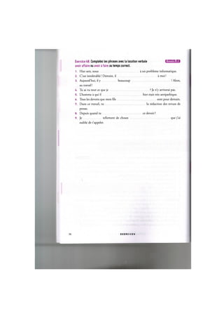 Exercice 48. Completez les phrases avec la locution verbale ЦИ'ШИЧ-.и
avoir affaire ou avoir a faire au temps correct.
1. Hier soir, nous a un probleme informatique.
2. C'est intolerable! Demain, il a moi!
3. Aujourd'hui, il у beaucoup ! Alors,
au travail!
4. Tu as vu tout ce que je ? Je n'y arriverai pas.
5. L'homme a qui il hier etait tres antipathique.
6. Tous les devoirs que mon fds sont pour demain.
7. Dans ce travail, tu la redaction des revues de
presse.
8. Depuis quand tu ce devoir ?
9. Je tellement de choses que j'ai
oublie de t'appeler.
29 E X E R C I C E S
 