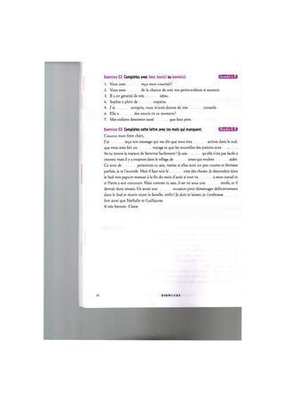 Exercice 52. Completez avec bien, bon(s) ou bonne(s). ЦЦ'ШЦ'М:!
1. Vous avez ге$и mon courriel ?
2. Vous avez de la chance de voir vos petits-enfants si souvent.
3. II a en general de tres idees.
U. Sophie a plein de copains.
5. J'ai compris, vous m'avez donne de tres conseils.
6. Elle a des soucis en ce moment!
7. Mes enfants dessinent aussi que leur pere.
Exercice 53. Completez cette lettre avec les mots qui manquent. iJll'UHUfil:!
Coucou mon frere cheri,
J'ai re^u ton message qui me dit que vous etes arrives dans le sud,
que vous avez fait un voyage et que les nouvelles des parents sont 
As-tu trouve la maison de Severine facilement ? Je sais quelle n'est pas facile a
trouver, mais il у a toujours dans le village de ames qui veulent aider.
Ce sont de personnes tu sais, meme si elles sont un peu rustres et fermees
parfois, je te l'accorde. Mais il faut voir le cote des choses. Je descendrai dans
le Sud voir papa et maman a la fin du mois d'aout si tout va a mon travail et
si Pierre a son concours. Mais comme tu sais, il est ne sous une etoile, et il
devrait done reussir. Ce serait une occasion pour demenager definitivement
dans le Sud et reunir toute la famille, enfin! Je dois te laisser, je t'embrasse
fort ainsi que Nathalie et Guillaume.
A tres bientot. Claire
31 E X E R C I C E S
 