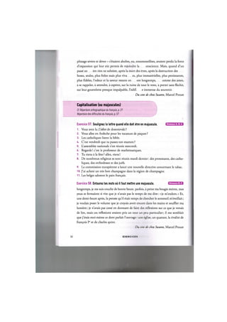 plissage severe et devot - s'6taient abolies, ou, ensommeillees, avaient perdu la force
d'expansion qui leur eut permis de rejoindre la onscience. Mais, quand d'un
passe an ien rien ne subsiste, apres la mort des etres, apres la destruction des
hoses, seules, plus freles mais plus viva es, plus immaterielles, plus persistantes,
plus fideles, l'odeur et la saveur restent en ore longtemps, omme des ames,
a se rappeler, a attendre, a esperer, sur la ruine de tout le reste, a porter sans flechir,
sur leur gouttelette presque impalpable, I'edifi e immense du souvenir.
Du cote de chez Swann, Marcel Proust
Capitalisation (ou majuscules)
Cf. Repertoire orthographique du franpais, p. 21
Repertoire des difficultes du franpais, p. 51
Niveaux А, В, С
Exercice 57. Soulignez la lettre quand elle doit etre en majuscule.
1. Vous avez lu L'idiot de dostoievski ?
2. Vous allez en Ardeche pour les vacances de paques ?
3. Les catholiques lisent la bible.
4. C'est vendredi que tu passes ton examen ?
5. L'assemblee nationale s'est reunie mercredi.
6. Regarde! c'est le professeur de mathematiques.
7. Tu viens a la fete ? allez, viens!
8. De nombreux religieux se sont reunis mardi dernier: des protestants, des catho-
liques, des orthodoxes et des juifs.
9. La commission europeenne a lance une nouvelle directive concernant le tabac.
10. J'ai achete un tres bon champagne dans la region de champagne.
11. Les beiges adorent le pain fran^ais.
Niveaux В, С
Exercice 58. Entourez les mots oil il faut mettre une majuscule.
longtemps, je me suis couche de bonne heure. parfois, a peine ma bougie eteinte, mes
yeux se fermaient si vite que je n'avais pas le temps de me dire: «je m'endors.» Et,
une demi-heure apres, la pensee qu'il etait temps de chercher le sommeil m'eveillait;
je voulais poser le volume que je croyais avoir encore dans les mains et souffler ma
lumiere; je n'avais pas cesse en dormant de faire des reflexions sur ce que je venais
de lire, mais ces reflexions avaient pris un tour un peu particulier; il me semblait
que j'etais moi-meme ce dont parlait l'ouvrage: une eglise, un quatuor, la rivalite de
fran^ois Ier et de charles quint.
Du cote de chez Swann, Marcel Proust
32 E X E R C I C E S
 