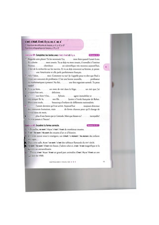 c'est, c'etait, il est, il у a, ce, c', se, s'
Cf. Repertoire des difficultes du francais, p. 61, p. 62, p. 63
Repertoire orthographique du francais, p. 29, p. 33
Niveaux А, В
Exercice 59. Completez les textes avec c'est, il est et il у a.
1. Regarde cette photo! Tu les reconnais ? La, mon frere quand il avait 6 ans.
Et a droite mon cousin. Tu as deja vu mon cousin, il travaille a l'institut
Pasteur, chercheur un scientifique tres reconnu aujourd'hui,
il fait de la recherche sur les vaccins. Et tu as deja rencontre sa femme, je pense.
une Americaine et elle parle parfaitement fran9ais.
2. Alio ? Salut, moi. Comment tu vas ? Je t'appelle pour te dire que Paul a
reussi son concours de professeur. C'est une bonne nouvelle, professeur
de mathematiques a present! Au fait, une fete organisee samedi. Tu peux
venir?
3. Si tu as faim, un reste de rod dans le frigo un roti que j'ai
prepare hier soir, delicieux.
| 4. ton frere ? Oui, Sylvain agent immobilier et
tres sympa! Et la, son fds lyceen a l'ecole fran^aise de Rabat.
Dans cette ecole, beaucoup d'enfants de differentes nationalites.
IS. l'annee derniere qu'il est arrive. Aujourd'hui toujours directeur
des ressources humaines, mais de fortes chances pour qu'il change de
travail dans six mois.
4. plus d'une heure que je t'attends. Mais que faisais-tu? incroyable!
i Tu n'es jamais a l'heure!
ice 60. Encadrez la forme correcte. G B E Q E D
A Bruxelles, ce sont / il у a / c'est / il est de nombreux musees.
С est / Ce sont / lis sont des musees d art et d'histoire.
Je n'avais aucun souci a enseigner, car c'etait / c etaient / ils etaient des enfants
:res sages.
Dans cette salle, il у a / ce sont / c'est des tableaux flamands du xvic siecle.
Is sont / Ce sont / C'est tres beaux. J'adore celui-ci, c'est / il est magnifique et la
lumiere est extraordinaire.
A Thoiry, c'est / il у a / il est un grand pare animalier. C'est / II у a / II est un zoo
qui date de 1968.
I
E H l R M U E I - M О U S D E A. X Z
 