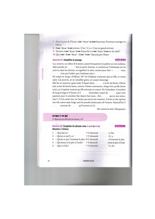 7. Dans le pare de Thoiry, c'est / il у a / ce sont beaucoup d'animaux sauvages en
liberte.
8. C'est / II у a / II est ecrivain. C'est / il у a / il est un grand ecrivain.
9. Demain, c'est / il у a / il est dimanche et c'est / il у a / il est est du soleil!
10. Qui c'est / il est / il у a ? - C'est / II est / II у a Jacques Mayer.
Exercice 61. Completez le passage. IW'UllUMii
Lui, souvent, au milieu de la seance, posait brusquement la palette sur son escabeau,
allait prendre en bras la petite Annette, et tendrement l'embrassait sur les
yeux ou dans les cheveux, en regardant la mere, comme pour dire: « vous,
n'est pas l'enfant que j'embrasse ainsi.»
De temps en temps, d'ailleurs, Mme de Guilleroy n'amenait plus sa fille, et venait
seule. Ces jours-la, on ne travaillait guere, on causait davantage.
Elle fut en retard un apres-midi. II faisait froid a la fin de fevrier. Olivier
etait rentre de bonne heure, comme il faisait maintenant, chaque fois quelle devait
venir, car il esperait toujours quelle arriverait en avance. En l'attendant, il marchait
de long en large et il fumait, et il demandait, surpris de poser cette
question pour la centieme fois depuis huit jours. «Est- que je suis amou-
reux ?» II n'en savait rien, ne l'ayant pas encore ete vraiment. Il avait eu des caprices
tres vifs, meme assez longs, sans les prendre jamais pour de l'amour. Aujourd'hui il
etonnait de qu'il sentait en lui.
Fort comme la mort, Maupassant
ce que et ce qui
Cf. Repertoire des difficultes du franpais, p. 59
Exercice 62. Completez les phrases avec ce que ou ce qui
Attention a I elision.
1. - Que fais-tu ? -> Il demande ..
2. - Qu'est-ce qu'il у a ? -> II demande ..
3. - Qu'est-ce qui t'interesse le plus ? II demande ..
U. - Qu'aimes-tu le plus a l'ecole ? -> Il demande
5. - Qu'a-t-il dit ? -> Il demande
Niveaux В, С
.. tu fais.
.. il у a.
. m'interesse le plus,
j'aime le plus a l'ecole.
- il a dit.
34 E X E R C I C E S
 