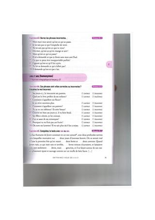 Exercice 63. Barrez les phrases incorrectes.
1. Mon mari veut savoir qu'est-ce qui se passe.
2. Je ne sais pas ce qui l'empeche de venir.
3. Tu ne sais pas qu'est-ce que tu veux!
U. Dis-moi, qu'est-ce qu'on mange ce soir ?
5. Mais qu'est-ce qui se passe ?
6. Il m'a demande ce que je ferais sans mon ami Paul.
7. Ce que tu peux etre insupportable parfois!
8. J'ignore qu'est-ce qu'il lui a pris.
9. Tu lui as demande ce qui n'allait pas ?
10. II demande qu'est-ce que c'est.
Niveaux В, С
ces et ses (homonymes)
Cf. Repertoire orthographique du francais, p. 32
Niveaux А, В
Exercice 64. Ces phrases sont-elles correctes ou incorrectes?
Encadrez le mot incorrect.
1. Ses jours-ci, j'ai rencontre ses parents. • correct • incorrect
2. Quel est le livre prefere de ses enfants ? • correct • incorrect
3. Comment s'appellent ses fleurs ?
Je ne m'en souviens plus. • correct • incorrect
4. Comment s'appellent ces parents ? • correct • incorrect
5. Tu as vu ces tableaux ? lis sont beaux! • correct • incorrect
6. Couvre-toi bien ses jours-ci, il va faire froid. • correct • incorrect
7. Ses fdles a droite, je les connais. • correct • incorrect
8. J'en ai assez de ses remarques! • correct • incorrect
9. Pourquoi tu ne finis pas ces fruits ? • correct • incorrect
10. Oil sont ses lunettes ? II ne sait plus oil il les a mises. • correct • incorrect
Exercice 65. Completez le texte avec ces ou ses. 1ЛИШИ'1:1»1
La face humaine de Javert consistait en un nez camard*, avec deux profondes narines
vers lesquelles montaient sur deux joues d'enormes favoris. On se sentait mal
a l'aise la premiere fois qu'on voyait deux forets et deux cavernes. Quand
Javert riait, ce qui etait rare et terrible, levres minces s'ecartaient, et laissaient
%-oir, non seulement dents, mais gencives, et il se faisait autour de son nez
un plissement epate et sauvage comme sur un mufle de bete fauve. [...]
E N T R A I N E Z - V O U S DE A A Z 36
 